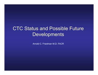 CTC Status and Possible Future
       Developments
       D     l     t
        Arnold C. Friedman M.D. FACR
 