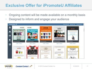 Exclusive Offer for iPromoteU Affiliates
• Ongoing content will be made available on a monthly basis
• Designed to inform and engage your audience
5/13/2015 11© 2015 Constant Contact, Inc.
 