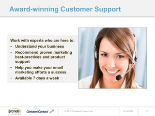 Work with experts who are here to:
• Understand your business
• Recommend proven marketing
best-practices and product
support
• Help you make your email
marketing efforts a success
• Available 7 days a week
Award-winning Customer Support
5/13/2015 13© 2015 Constant Contact, Inc.
 