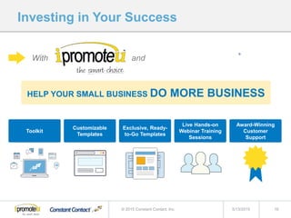Investing in Your Success
5/13/2015 16© 2015 Constant Contact, Inc.
HELP YOUR SMALL BUSINESS DO MORE BUSINESS
Toolkit
Customizable
Templates
Exclusive, Ready-
to-Go Templates
Live Hands-on
Webinar Training
Sessions
Award-Winning
Customer
Support
With and
 