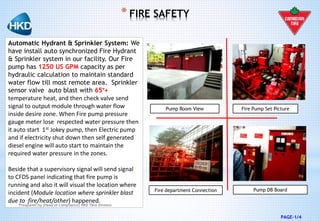 PAGE-1/4
Automatic Hydrant & Sprinkler System: We
have install auto synchronized Fire Hydrant
& Sprinkler system in our facility. Our Fire
pump has 1250 US GPM capacity as per
hydraulic calculation to maintain standard
water flow till most remote area. Sprinkler
sensor valve auto blast with 65°+
temperature heat, and then check valve send
signal to output module through water flow
inside desire zone. When Fire pump pressure
gauge meter lose respected water pressure then
it auto start 1st Jokey pump, then Electric pump
and if electricity shut down then self generated
diesel engine will auto start to maintain the
required water pressure in the zones.
Beside that a supervisory signal will send signal
to CFDS panel indicating that fire pump is
running and also it will visual the location where
incident (Module location where sprinkler blast
due to fire/heat/other) happened.
Fire department Connection Pump DB Board
Pump Room View Fire Pump Set Picture
* FIRE SAFETY
Preapared by (Head of Compliance) HKD Tent Division
 