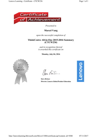 Presented to
Marcel Vang
upon the successful completion of
ThinkCentre All-in-One 2015-2016 Summary
(CTCW236) 
and in recognition thereof
is awarded this certificate on
Monday, July 04, 2016
Page 1 of 1Lenovo Learning - Certificate - CTCW236
07/11/2017http://lenovolearning.bhivesoft.com/bhive/t/1004/certificate.jsp?content_id=9300
 