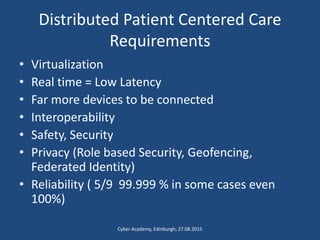Distributed Patient Centered Care
Requirements
• Virtualization
• Real time = Low Latency
• Far more devices to be connected
• Interoperability
• Safety, Security
• Privacy (Role based Security, Geofencing,
Federated Identity)
• Reliability ( 5/9 99.999 % in some cases even
100%)
Cyber Academy, Edinburgh; 27.08.2015
 