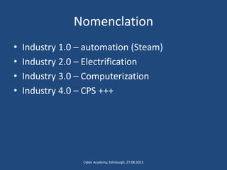 Nomenclation
• Industry 1.0 – automation (Steam)
• Industry 2.0 – Electrification
• Industry 3.0 – Computerization
• Industry 4.0 – CPS +++
Cyber Academy, Edinburgh; 27.08.2015
 