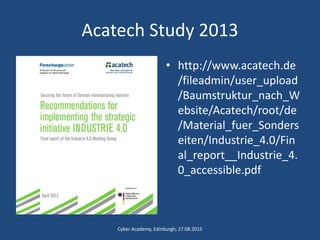 Acatech Study 2013
• http://www.acatech.de
/fileadmin/user_upload
/Baumstruktur_nach_W
ebsite/Acatech/root/de
/Material_fuer_Sonders
eiten/Industrie_4.0/Fin
al_report__Industrie_4.
0_accessible.pdf
Cyber Academy, Edinburgh; 27.08.2015
 