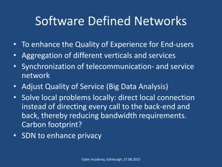 Software Defined Networks
• To enhance the Quality of Experience for End-users
• Aggregation of different verticals and services
• Synchronization of telecommunication- and service
network
• Adjust Quality of Service (Big Data Analysis)
• Solve local problems locally: direct local connection
instead of directing every call to the back-end and
back, thereby reducing bandwidth requirements.
Carbon footprint?
• SDN to enhance privacy
Cyber Academy, Edinburgh; 27.08.2015
 