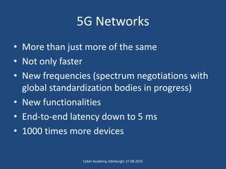 5G Networks
• More than just more of the same
• Not only faster
• New frequencies (spectrum negotiations with
global standardization bodies in progress)
• New functionalities
• End-to-end latency down to 5 ms
• 1000 times more devices
Cyber Academy, Edinburgh; 27.08.2015
 