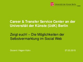 Career & Transfer Service Center an der
Universität der Künste (UdK) Berlin
Zeigt euch! – Die Möglichkeiten der
Selbstvermarktung im Social Web
Dozent: Hagen Kohn 27.03.2015
 