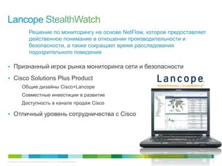 © Компания Cisco и (или) ее дочерние компании, 2013 г. Все права защищены. 26
Решение по мониторингу на основе NetFlow, которое предоставляет
действенное понимание в отношении производительности и
безопасности, а также сокращает время расследования
подозрительного поведения
• Признанный игрок рынка мониторинга сети и безопасности
• Cisco Solutions Plus Product
Общие дизайны Cisco+Lancope
Совместные инвестиции в развитие
Доступность в канале продаж Cisco
• Отличный уровень сотрудничества с Cisco
 
