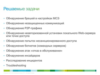 © Компания Cisco и (или) ее дочерние компании, 2013 г. Все права защищены. 29
• Обнаружение брешей в настройках МСЭ
• Обнаружение незащищенных коммуникаций
• Обнаружение P2P-трафика
• Обнаружение неавторизованной установки локального Web-сервера
или точки доступа
• Обнаружение попыток несанкционированного доступа
• Обнаружение ботнетов (командных серверов)
• Обнаружение атак «отказ в обслуживании»
• Обнаружение инсайдеров
• Расследование инцидентов
• Troubleshooting
 