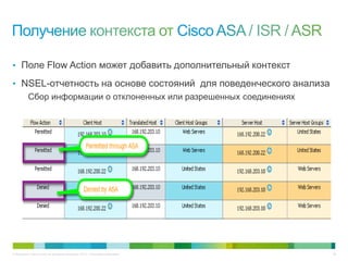 © Компания Cisco и (или) ее дочерние компании, 2013 г. Все права защищены. 38
• Поле Flow Action может добавить дополнительный контекст
• NSEL-отчетность на основе состояний для поведенческого анализа
Сбор информации о отклоненных или разрешенных соединениях
 