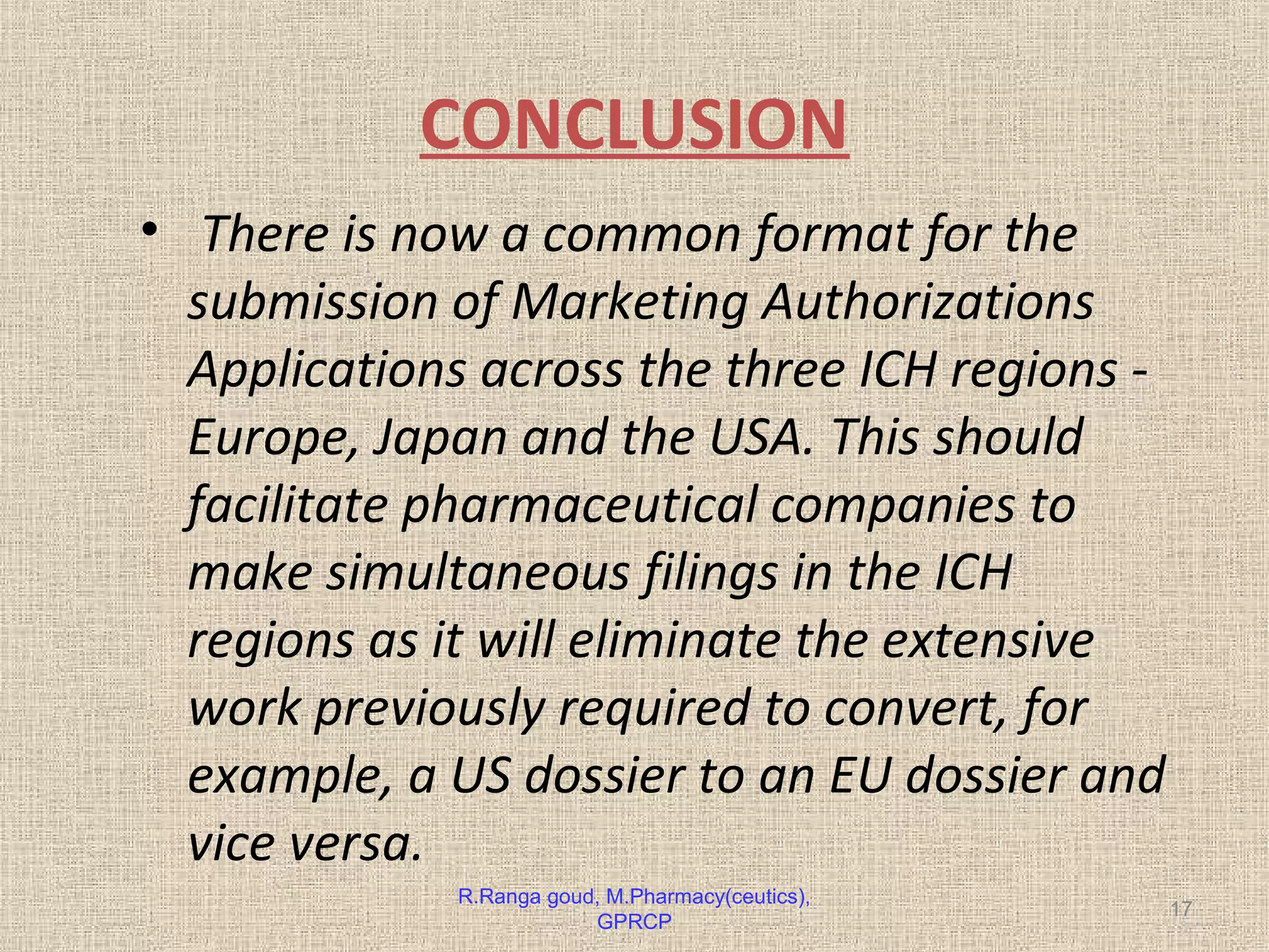 CONCLUSION 
• There is now a common format for the 
submission of Marketing Authorizations 
Applications across the three ICH regions - 
Europe, Japan and the USA. This should 
facilitate pharmaceutical companies to 
make simultaneous filings in the ICH 
regions as it will eliminate the extensive 
work previously required to convert, for 
example, a US dossier to an EU dossier and 
vice versa. 
R.Ranga goud, M.Pharmacy(ceutics), 17 
GPRCP 
 