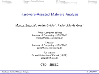 Introduction Hardware-Assisted Solutions My Proposal Conclusions
Hardware-Assisted Malware Analysis
Marcus Botacin1, Andr´e Gr´egio3, Paulo L´ıcio de Geus2
1Msc. Computer Science
Institute of Computing - UNICAMP
marcus@lasca.ic.unicamp.br
2Advisor
Institute of Computing - UNICAMP
paulo@lasca.ic.unicamp.br
3Co-Advisor
Federal University of Paran´a (UFPR)
gregio@inf.ufpr.br
CTD - SBSEG
Hardware-Assisted Malware Analysis IC-UNICAMP
 