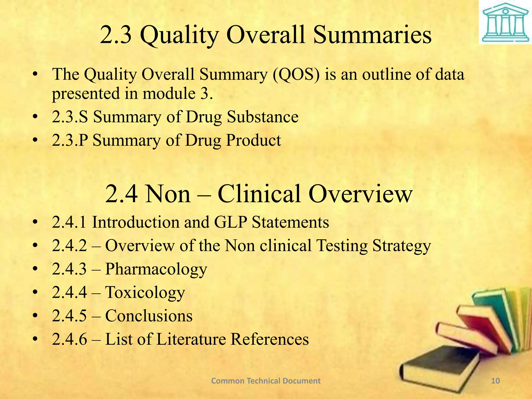 2.3 Quality Overall Summaries
• The Quality Overall Summary (QOS) is an outline of data
presented in module 3.
• 2.3.S Summary of Drug Substance
• 2.3.P Summary of Drug Product
2.4 Non – Clinical Overview
• 2.4.1 Introduction and GLP Statements
• 2.4.2 – Overview of the Non clinical Testing Strategy
• 2.4.3 – Pharmacology
• 2.4.4 – Toxicology
• 2.4.5 – Conclusions
• 2.4.6 – List of Literature References
10
Common Technical Document
 