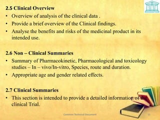 2.5 Clinical Overview
• Overview of analysis of the clinical data .
• Provide a brief overview of the Clinical findings.
• Analyse the benefits and risks of the medicinal product in its
intended use.
2.6 Non – Clinical Summaries
• Summary of Pharmacokinetic, Pharmacological and toxicology
studies – In – vivo/In-vitro, Species, route and duration.
• Appropriate age and gender related effects.
2.7 Clinical Summaries
• This section is intended to provide a detailed information of the
clinical Trial.
Common Technical Document 11
 