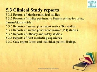 Common Technical Document 16
5.3 Clinical Study reports
5.3.1 Reports of biopharmacutical studies
5.3.2 Reports of studies pertinent to Pharmacokinetics using
human biomaterials.
5.3.3 Reports of human pharmacokinetic (PK) studies.
5.3.4 Reports of human pharmacodynamic (PD) studies.
5.3.5 Reports of efficacy and safety studies.
5.3.6 Reports of Post-marketing experience
5.3.7 Case report forms and individual patient listings.
 