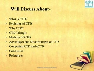 Will Discuss About-
• What is CTD?
• Evolution of CTD
• Why CTD?
• CTD Triangle
• Modules of CTD
• Advantages and Disadvantages of CTD
• Comparing CTD and eCTD
• Conclusion
• References
2
Common Technical Document
 