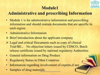 Module1
Administrative and prescribing Information
• Module 1 is for administrative information and prescribing
information and should contain documents that are specific to
each region.
• Administrative Information
 Brief introduction about the applicant company
 Legal and critical Documents such as copy of clinical
Trial/BE., No objection letters issued by CDSCO, Batch
release certificate issued by national regulatory Authorities
• General information on Drug Product
• Regulatory Status in Other Countries
• Information regarding involvement of experts,if any
• Samples of drug materials 8
Common Technical Document
 