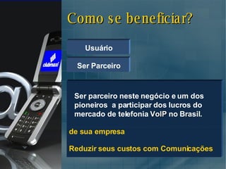 Como se beneficiar? Usuário Reduzir os custos com Comunicações de sua empresa  Usufruir dos benefícios que o nosso clube oferece. Reduzir seus custos com Comunicações Ser Parceiro Ser parceiro neste negócio e um dos pioneiros  a participar dos lucros do mercado de telefonia  VoIP  no Brasil. 