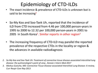 Epidemiology of CTD-ILDs
• The exact incidence & prevalence of CTD-ILDs is unknown but is
said to be increasing2
• So-My Koo and Soo-Taek Uh, reported that the incidence of
ILD from CTD increased from 4.46 per 100,000 person-years in
1995 to 2000 to 12.32 per 100,000 person-years in 2001 to
2005 in South Korea2. Similar reports in other region3
• The increasing frequency of CTD-ILD may parallel the reported
prevalence of the respective CTDs in the locality or region &
the advances in available radiodiagnosis
2. So-My Koo and Soo-Taek Uh: Treatment of connective tissue disease-associated interstitial lung
disease: the pulmonologist’s point of view , Korean J Intern Med 2017
3. Markus Gutsche, MD: Connective Tissue Disease-associated Interstitial Lung Disease: A review,
Curr Respir Care Rep 2013
 