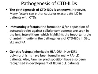 Pathogenesis of CTD-ILDs
• The pathogenesis of CTD-ILDs is unknown. However,
Many factors can either cause or exacerbate ILD in
patients with CTDs
• Immunologic factors: the formation &/or deposition of
autoantibodies against cellular components are seen in
the lung interstitium which highlights the important role
of autoimmunity in the pathogenesis of CTD-ILDs in SSc,
SLE and RA
• Genetic factors: inheritable HLA-DR4, HLA-DR1
polymorphisms have been found in many RA-ILD
patients. Also, Familiar predisposition have also been
recognized in development of ILD in SLE patients
 
