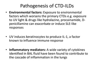 Pathogenesis of CTD-ILDs
• Environmental factors: Exposure to environmental
factors which worsens the primary CTDs e.g. exposure
to UV light & drugs like hydralazine, procainamide, D-
penicillamine can exacerbate or induce SLE-like
responses
• UV induces keratinocytes to produce IL-1, a factor
known to influence immune response
• Inflammatory mediators: A wide variety of cytokines
identified in BAL fluid have been found to contribute to
the cascade of inflammation in the lungs
 