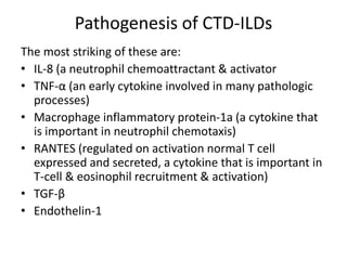 Pathogenesis of CTD-ILDs
The most striking of these are:
• IL-8 (a neutrophil chemoattractant & activator
• TNF-α (an early cytokine involved in many pathologic
processes)
• Macrophage inflammatory protein-1a (a cytokine that
is important in neutrophil chemotaxis)
• RANTES (regulated on activation normal T cell
expressed and secreted, a cytokine that is important in
T-cell & eosinophil recruitment & activation)
• TGF-β
• Endothelin-1
 
