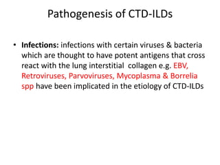 Pathogenesis of CTD-ILDs
• Infections: infections with certain viruses & bacteria
which are thought to have potent antigens that cross
react with the lung interstitial collagen e.g. EBV,
Retroviruses, Parvoviruses, Mycoplasma & Borrelia
spp have been implicated in the etiology of CTD-ILDs
 