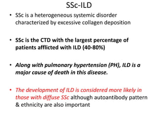 SSc-ILD
• SSc is a heterogeneous systemic disorder
characterized by excessive collagen deposition
• SSc is the CTD with the largest percentage of
patients afflicted with ILD (40-80%)
• Along with pulmonary hypertension (PH), ILD is a
major cause of death in this disease.
• The development of ILD is considered more likely in
those with diffuse SSc although autoantibody pattern
& ethnicity are also important
 