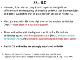 SSc-ILD
• However, Scleroderma Lung Study6, reported no significant
differences in the frequency of alveolitis on HRCT scan between lcSSc
and dcSSc, suggesting that all patients with SSc are at risk for ILD
• Most patients with SSc have high titers of antinuclear antibodies
(ANA)—most often in a nucleolar pattern
• Three antibodies with the highest specificity for SSc include
antibodies against anti-RNA polymerase III (Pol3), anticentromere
antibodies (ACA) and antibodies against topoisomerase (anti-Scl70)
• Anti-Scl70 antibodies are strongly associated with ILD
6. Tashkin DP, Elashoff R, Clements PJ, Goldin J, Roth MD, Furst DE, et al.
Cyclophosphamide versus placebo in scleroderma lung disease. N Engl J Med. 2006
 
