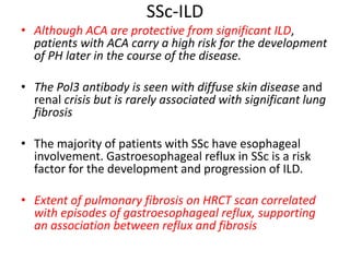 SSc-ILD
• Although ACA are protective from significant ILD,
patients with ACA carry a high risk for the development
of PH later in the course of the disease.
• The Pol3 antibody is seen with diffuse skin disease and
renal crisis but is rarely associated with significant lung
fibrosis
• The majority of patients with SSc have esophageal
involvement. Gastroesophageal reflux in SSc is a risk
factor for the development and progression of ILD.
• Extent of pulmonary fibrosis on HRCT scan correlated
with episodes of gastroesophageal reflux, supporting
an association between reflux and fibrosis
 