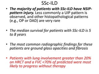 SSc-ILD
• The majority of patients with SSc-ILD have NSIP-
pattern injury. Less commonly a UIP pattern is
observed, and other histopathological patterns
(e.g., OP or DAD) are very rare
• The median survival for patients with SSc-ILD is 5
to 8 years
• The most common radiographic findings for these
patients are ground glass opacities and fibrosis
• Patients with lung involvement greater than 20%
on HRCT and a FVC <70% of predicted were most
likely to progress without therapy
 