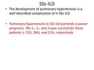 SSc-ILD
• The development of pulmonary hypertension is a
well-described complication of in SSc-ILD
• Pulmonary hypertension in SSc-ILD portends a poorer
prognosis. The 1-, 2-, and 3-year survival for these
patients is 71%, 39%, and 21%, respectively
 