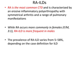RA-ILDs
• RA is the most common CTD and is characterized by
an erosive inflammatory polyarthropathy with
symmetrical arthritis and a range of pulmonary
manifestations
• While RA occurs more commonly in females (F/M,
3:1), RA-ILD is more frequent in males
• The prevalence of RA-ILD varies from 5–58%,
depending on the case definition for ILD
 