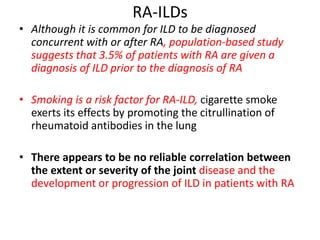 RA-ILDs
• Although it is common for ILD to be diagnosed
concurrent with or after RA, population-based study
suggests that 3.5% of patients with RA are given a
diagnosis of ILD prior to the diagnosis of RA
• Smoking is a risk factor for RA-ILD, cigarette smoke
exerts its effects by promoting the citrullination of
rheumatoid antibodies in the lung
• There appears to be no reliable correlation between
the extent or severity of the joint disease and the
development or progression of ILD in patients with RA
 