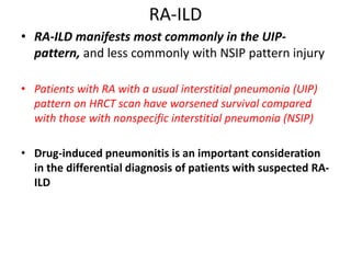 RA-ILD
• RA-ILD manifests most commonly in the UIP-
pattern, and less commonly with NSIP pattern injury
• Patients with RA with a usual interstitial pneumonia (UIP)
pattern on HRCT scan have worsened survival compared
with those with nonspecific interstitial pneumonia (NSIP)
• Drug-induced pneumonitis is an important consideration
in the differential diagnosis of patients with suspected RA-
ILD
 