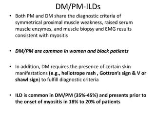 DM/PM-ILDs
• Both PM and DM share the diagnostic criteria of
symmetrical proximal muscle weakness, raised serum
muscle enzymes, and muscle biopsy and EMG results
consistent with myositis
• DM/PM are common in women and black patients
• In addition, DM requires the presence of certain skin
manifestations (e.g., heliotrope rash , Gottron’s sign & V or
shawl sign) to fulfill diagnostic criteria
• ILD is common in DM/PM (35%-45%) and presents prior to
the onset of myositis in 18% to 20% of patients
 