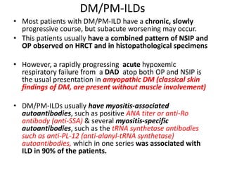 DM/PM-ILDs
• Most patients with DM/PM-ILD have a chronic, slowly
progressive course, but subacute worsening may occur.
• This patients usually have a combined pattern of NSIP and
OP observed on HRCT and in histopathological specimens
• However, a rapidly progressing acute hypoxemic
respiratory failure from a DAD atop both OP and NSIP is
the usual presentation in amyopathic DM (classical skin
findings of DM, are present without muscle involvement)
• DM/PM-ILDs usually have myositis-associated
autoantibodies, such as positive ANA titer or anti-Ro
antibody (anti-SSA) & several myositis-specific
autoantibodies, such as the tRNA synthetase antibodies
such as anti-PL-12 (anti-alanyl-tRNA synthetase)
autoantibodies, which in one series was associated with
ILD in 90% of the patients.
 