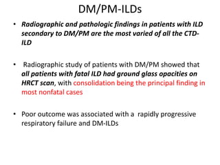 DM/PM-ILDs
• Radiographic and pathologic findings in patients with ILD
secondary to DM/PM are the most varied of all the CTD-
ILD
• Radiographic study of patients with DM/PM showed that
all patients with fatal ILD had ground glass opacities on
HRCT scan, with consolidation being the principal finding in
most nonfatal cases
• Poor outcome was associated with a rapidly progressive
respiratory failure and DM-ILDs
 