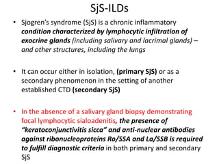 SjS-ILDs
• Sjogren’s syndrome (SjS) is a chronic inflammatory
condition characterized by lymphocytic infiltration of
exocrine glands (including salivary and lacrimal glands) –
and other structures, including the lungs
• It can occur either in isolation, (primary SjS) or as a
secondary phenomenon in the setting of another
established CTD (secondary SjS)
• In the absence of a salivary gland biopsy demonstrating
focal lymphocytic sialoadenitis, the presence of
“keratoconjunctivitis sicca” and anti-nuclear antibodies
against ribonucleoproteins Ro/SSA and La/SSB is required
to fulfill diagnostic criteria in both primary and secondary
SjS
 