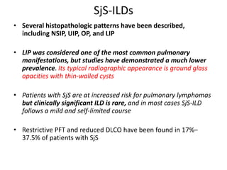 SjS-ILDs
• Several histopathologic patterns have been described,
including NSIP, UIP, OP, and LIP
• LIP was considered one of the most common pulmonary
manifestations, but studies have demonstrated a much lower
prevalence. Its typical radiographic appearance is ground glass
opacities with thin-walled cysts
• Patients with SjS are at increased risk for pulmonary lymphomas
but clinically significant ILD is rare, and in most cases SjS-ILD
follows a mild and self-limited course
• Restrictive PFT and reduced DLCO have been found in 17%–
37.5% of patients with SjS
 