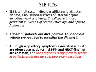 SLE-ILDs
• SLE is a multisystem disorder afflicting joints, skin,
kidneys, CNS, serosa surfaces of internal organs
including heart and lungs. The disease is more
prevalent in women of reproductive age and African
Americans
• Almost all patients are ANA positive. Four or more
criteria are required to establish the diagnosis
• Although respiratory symptoms associated with SLE
are often absent, abnormal PFT- and HRCT-findings
are common, and the prognosis is significantly worse
in patients experiencing pulmonary complications
 
