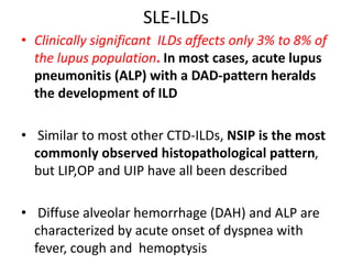 SLE-ILDs
• Clinically significant ILDs affects only 3% to 8% of
the lupus population. In most cases, acute lupus
pneumonitis (ALP) with a DAD-pattern heralds
the development of ILD
• Similar to most other CTD-ILDs, NSIP is the most
commonly observed histopathological pattern,
but LIP,OP and UIP have all been described
• Diffuse alveolar hemorrhage (DAH) and ALP are
characterized by acute onset of dyspnea with
fever, cough and hemoptysis
 