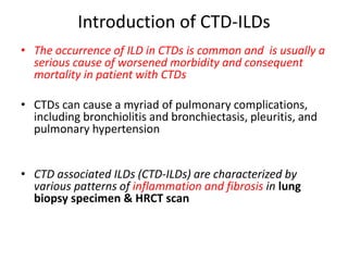 Introduction of CTD-ILDs
• The occurrence of ILD in CTDs is common and is usually a
serious cause of worsened morbidity and consequent
mortality in patient with CTDs
• CTDs can cause a myriad of pulmonary complications,
including bronchiolitis and bronchiectasis, pleuritis, and
pulmonary hypertension
• CTD associated ILDs (CTD-ILDs) are characterized by
various patterns of inflammation and fibrosis in lung
biopsy specimen & HRCT scan
 