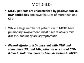 MCTD-ILDs
• MCTD patients are characterized by positive anti-U1
RNP antibodies and have features of more than one
CTD
• While a large number of patients with MCTD have
pulmonary involvement, most have relatively mild
disease, and many are asymptomatic
• Pleural effusions, ILD consistent with NSIP and
sometimes UIP, and PAH, either as a result of CTD-
ILD or in isolation, have all been described in MCTD
 