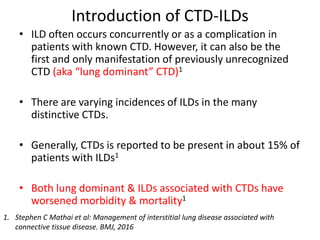 Introduction of CTD-ILDs
• ILD often occurs concurrently or as a complication in
patients with known CTD. However, it can also be the
first and only manifestation of previously unrecognized
CTD (aka “lung dominant” CTD)1
• There are varying incidences of ILDs in the many
distinctive CTDs.
• Generally, CTDs is reported to be present in about 15% of
patients with ILDs1
• Both lung dominant & ILDs associated with CTDs have
worsened morbidity & mortality1
1. Stephen C Mathai et al: Management of interstitial lung disease associated with
connective tissue disease. BMJ, 2016
 