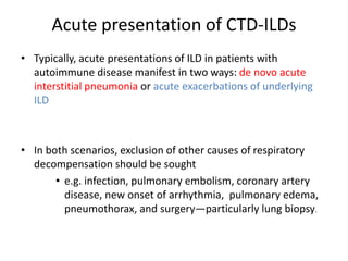 Acute presentation of CTD-ILDs
• Typically, acute presentations of ILD in patients with
autoimmune disease manifest in two ways: de novo acute
interstitial pneumonia or acute exacerbations of underlying
ILD
• In both scenarios, exclusion of other causes of respiratory
decompensation should be sought
• e.g. infection, pulmonary embolism, coronary artery
disease, new onset of arrhythmia, pulmonary edema,
pneumothorax, and surgery—particularly lung biopsy.
 