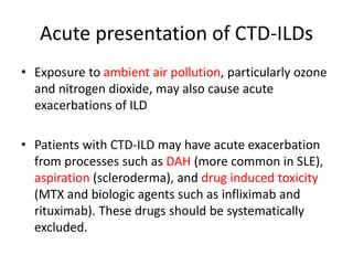 Acute presentation of CTD-ILDs
• Exposure to ambient air pollution, particularly ozone
and nitrogen dioxide, may also cause acute
exacerbations of ILD
• Patients with CTD-ILD may have acute exacerbation
from processes such as DAH (more common in SLE),
aspiration (scleroderma), and drug induced toxicity
(MTX and biologic agents such as infliximab and
rituximab). These drugs should be systematically
excluded.
 