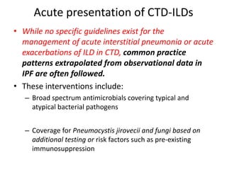 Acute presentation of CTD-ILDs
• While no specific guidelines exist for the
management of acute interstitial pneumonia or acute
exacerbations of ILD in CTD, common practice
patterns extrapolated from observational data in
IPF are often followed.
• These interventions include:
– Broad spectrum antimicrobials covering typical and
atypical bacterial pathogens
– Coverage for Pneumocystis jirovecii and fungi based on
additional testing or risk factors such as pre-existing
immunosuppression
 