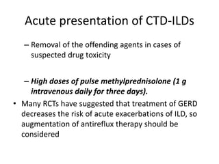 Acute presentation of CTD-ILDs
– Removal of the offending agents in cases of
suspected drug toxicity
– High doses of pulse methylprednisolone (1 g
intravenous daily for three days).
• Many RCTs have suggested that treatment of GERD
decreases the risk of acute exacerbations of ILD, so
augmentation of antireflux therapy should be
considered
 
